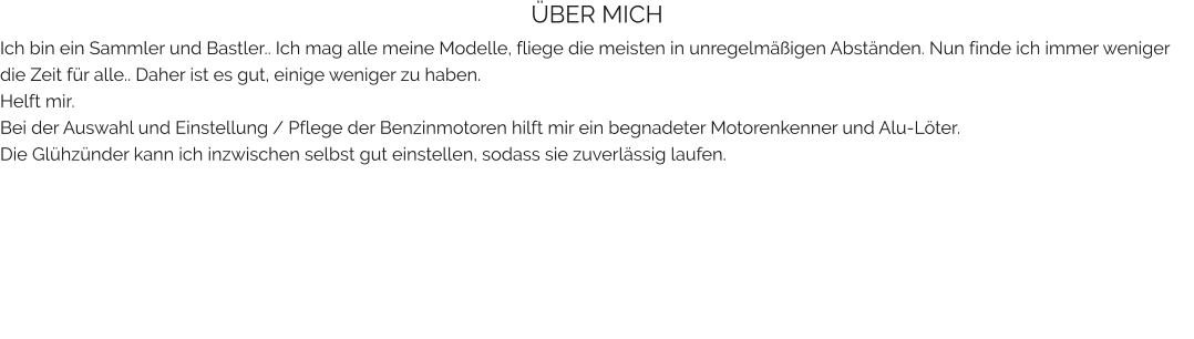 ÜBER MICH Ich bin ein Sammler und Bastler.. Ich mag alle meine Modelle, fliege die meisten in unregelmäßigen Abständen. Nun finde ich immer weniger die Zeit für alle.. Daher ist es gut, einige weniger zu haben. Helft mir. Bei der Auswahl und Einstellung / Pflege der Benzinmotoren hilft mir ein begnadeter Motorenkenner und Alu-Löter. Die Glühzünder kann ich inzwischen selbst gut einstellen, sodass sie zuverlässig laufen.