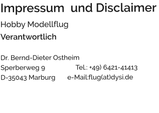 Impressum  und Disclaimer Hobby Modellflug Verantwortlich  Dr. Bernd-Dieter Ostheim                                Sperberweg 9                  Tel.: +49) 6421-41413 D-35043 Marburg       e-Mail:flug(at)dysi.de